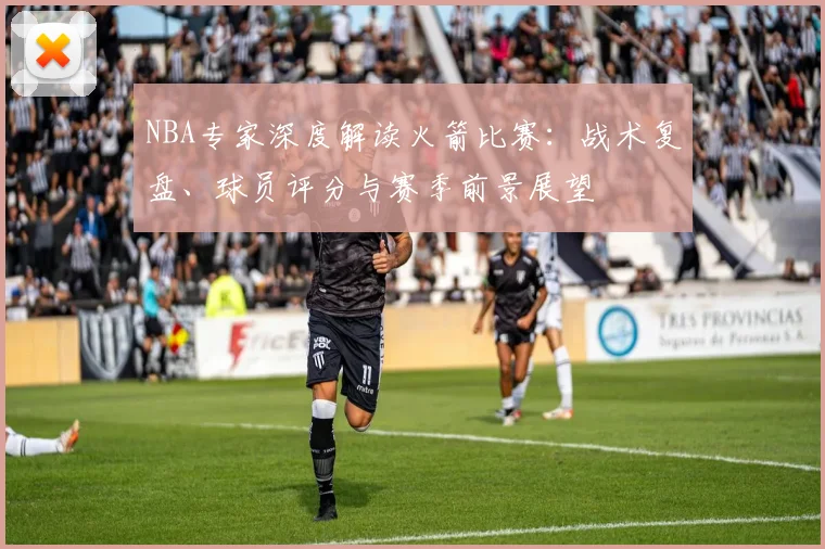 NBA专家深度解读火箭比赛：战术复盘、球员评分与赛季前景展望