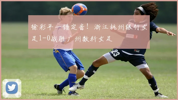 徐彩平一锤定音!浙江杭州银行女足1-0战胜广州数科女足
