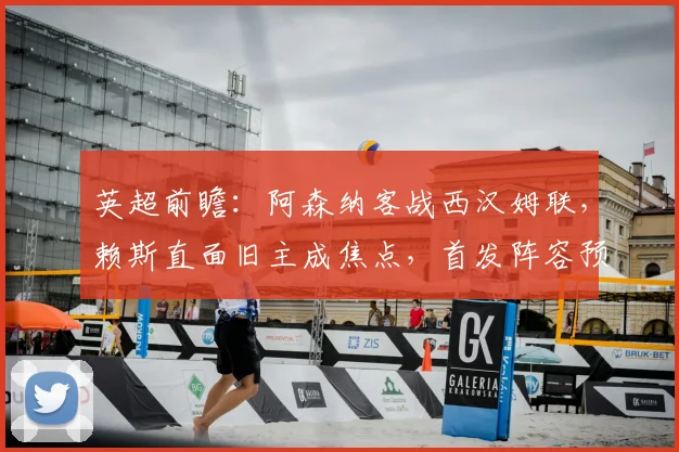 英超前瞻：阿森纳客战西汉姆联，赖斯直面旧主成焦点，首发阵容预测解析